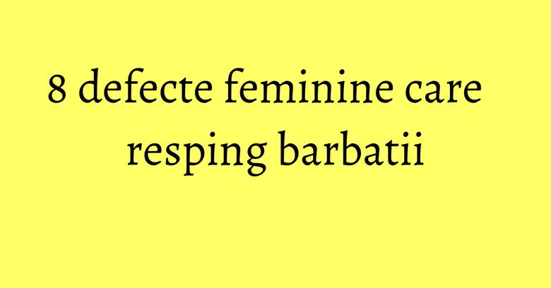 8 defecte feminine care resping barbatii 8 defecte feminine care resping barbatii