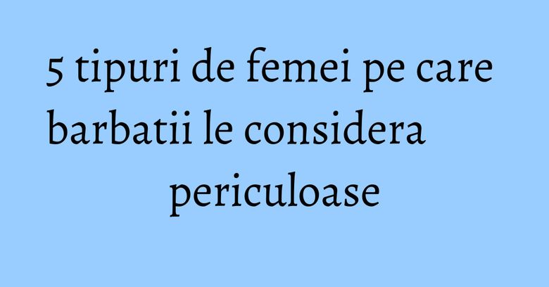5 tipuri de femei pe care barbatii le considera periculoase 5 tipuri de femei pe care barbatii le considera periculoase