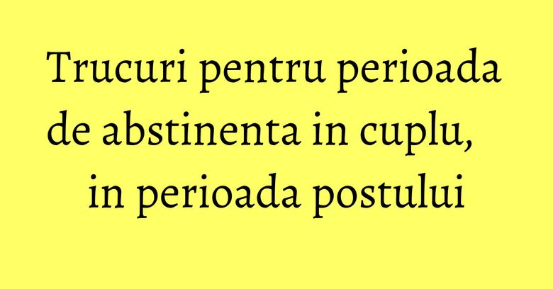 Trucuri pentru perioada de abstinenta in cuplu, in perioada postului