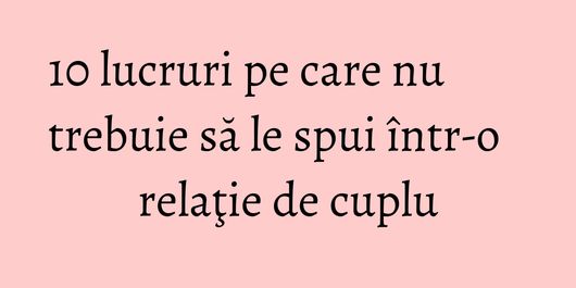 10 lucruri pe care nu trebuie să le spui într-o relaţie de cuplu