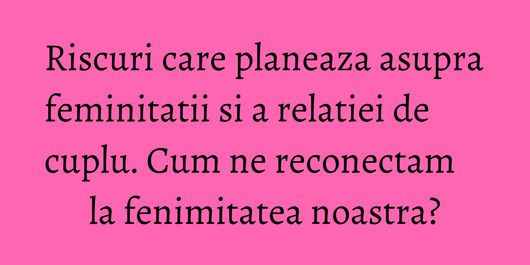 Riscuri care planeaza asupra feminitatii si a relatiei de cuplu. Cum ne reconectam la fenimitatea noastra?