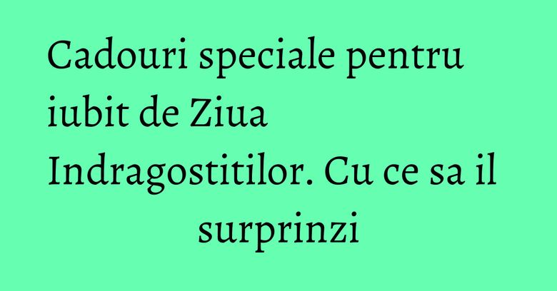 Cadouri speciale pentru iubit de Ziua Indragostitilor. Cu ce sa il surprinzi Cadouri speciale pentru iubit de Ziua Indragostitilor. Cu ce sa il surprinzi
