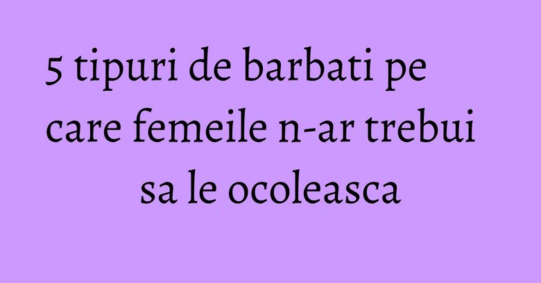 5 tipuri de barbati pe care femeile n-ar trebui sa le ocoleasca 5 tipuri de barbati pe care femeile n-ar trebui sa le ocoleasca