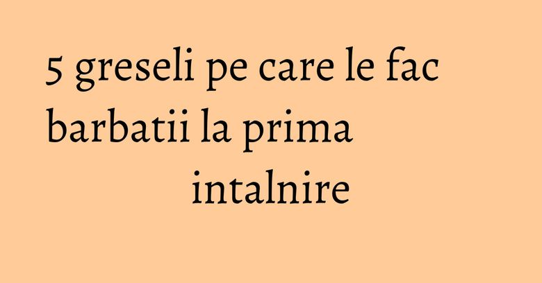 5 greseli pe care le fac barbatii la prima intalnire 5 greseli pe care le fac barbatii la prima intalnire