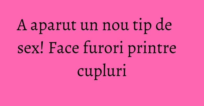 A aparut un nou tip de sex! Face furori printre cupluri A aparut un nou tip de sex! Face furori printre cupluri