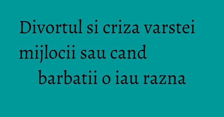 Divortul si criza varstei mijlocii sau cand barbatii o iau razna