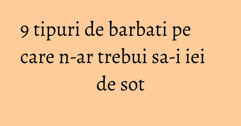 9 tipuri de barbati pe care n-ar trebui sa-i iei de sot 9 tipuri de barbati pe care n-ar trebui sa-i iei de sot