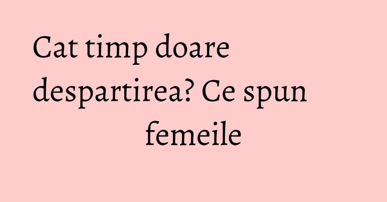 Cat timp doare despartirea? Ce spun femeile Cat timp doare despartirea? Ce spun femeile