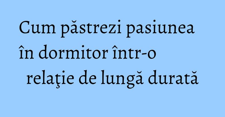 Cum păstrezi pasiunea în dormitor într-o relaţie de lungă durată Cum păstrezi pasiunea în dormitor într-o relaţie de lungă durată