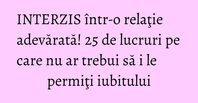 INTERZIS &icirc;ntr-o relaţie adevărată! 25 de lucruri pe care nu ar trebui să i le permiţi iubitului