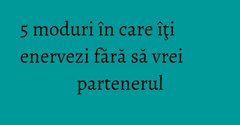 5 moduri în care îţi enervezi fără să vrei partenerul 5 moduri în care îţi enervezi fără să vrei partenerul