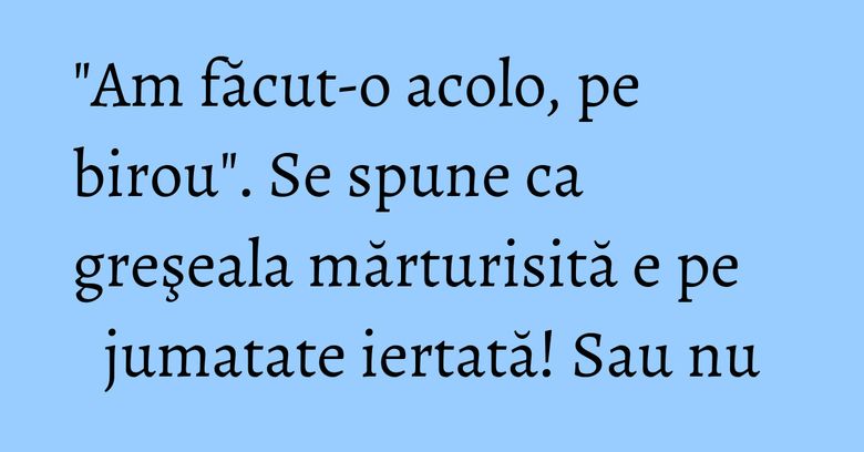 "Am făcut-o acolo, pe birou". Se spune ca greşeala mărturisită e pe jumatate iertată! Sau nu "Am făcut-o acolo, pe birou". Se spune ca greşeala mărturisită e pe jumatate iertată! Sau nu