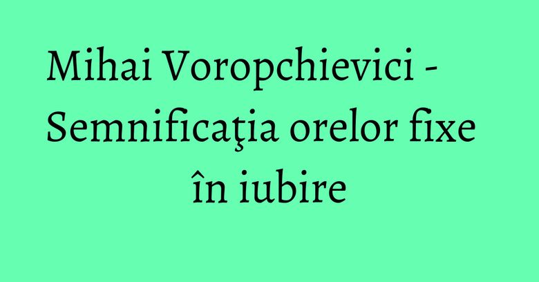 Mihai Voropchievici - Semnificaţia orelor fixe în iubire Mihai Voropchievici - Semnificaţia orelor fixe în iubire