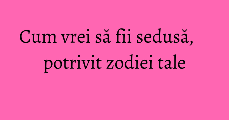 Cum vrei să fii sedusă, potrivit zodiei tale Cum vrei să fii sedusă, potrivit zodiei tale