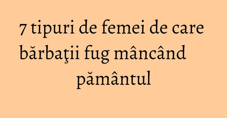 7 tipuri de femei de care bărbaţii fug mâncând pământul 7 tipuri de femei de care bărbaţii fug mâncând pământul