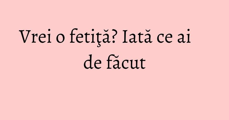 Vrei o fetiţă? Iată ce ai de făcut Vrei o fetiţă? Iată ce ai de făcut
