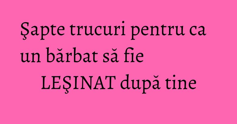 Şapte trucuri pentru ca un bărbat să fie LEŞINAT după tine Şapte trucuri pentru ca un bărbat să fie LEŞINAT după tine