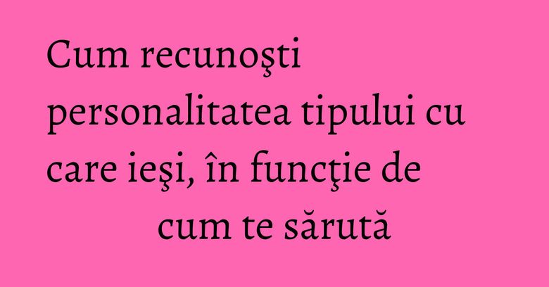 Cum recunoşti personalitatea tipului cu care ieşi, în funcţie de cum te sărută Cum recunoşti personalitatea tipului cu care ieşi, în funcţie de cum te sărută