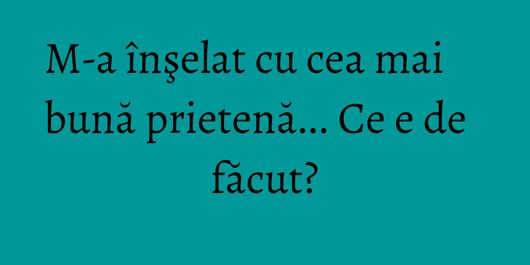 M-a înşelat cu cea mai bună prietenă... Ce e de făcut?