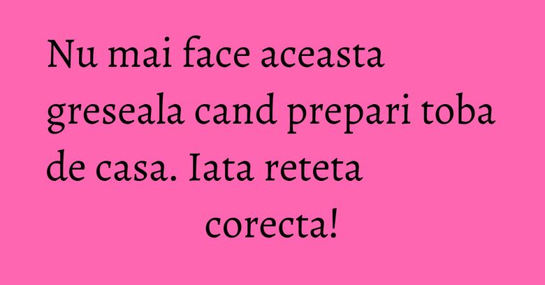 Nu mai face aceasta greseala cand prepari toba de casa. Iata reteta corecta!