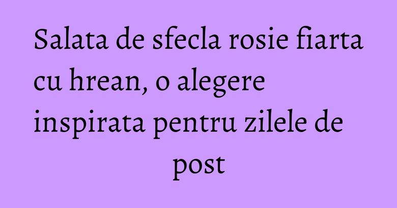 Salata de sfecla rosie fiarta cu hrean, o alegere inspirata pentru zilele de post Salata de sfecla rosie fiarta cu hrean, o alegere inspirata pentru zilele de post