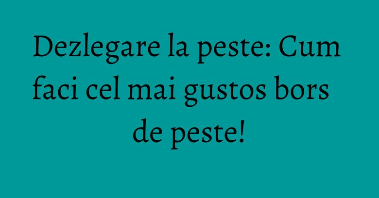 Dezlegare la peste: Cum faci cel mai gustos bors de peste!