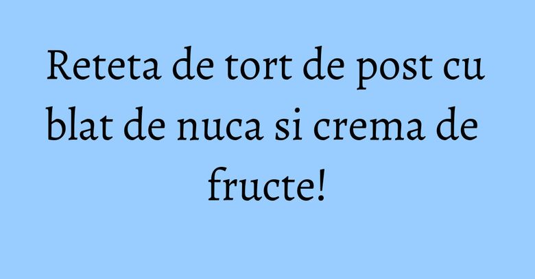 Reteta de tort de post cu blat de nuca si crema de fructe! Reteta de tort de post cu blat de nuca si crema de fructe!
