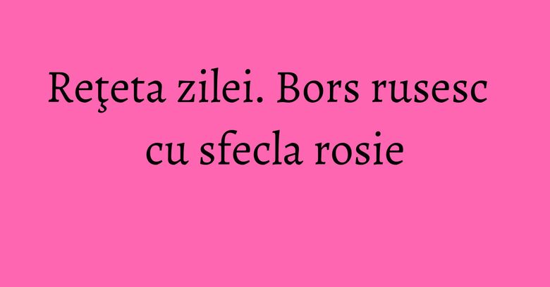 Reţeta zilei. Bors rusesc cu sfecla rosie Reţeta zilei. Bors rusesc cu sfecla rosie