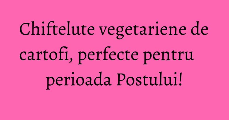 Chiftelute vegetariene de cartofi, perfecte pentru perioada Postului! Chiftelute vegetariene de cartofi, perfecte pentru perioada Postului!