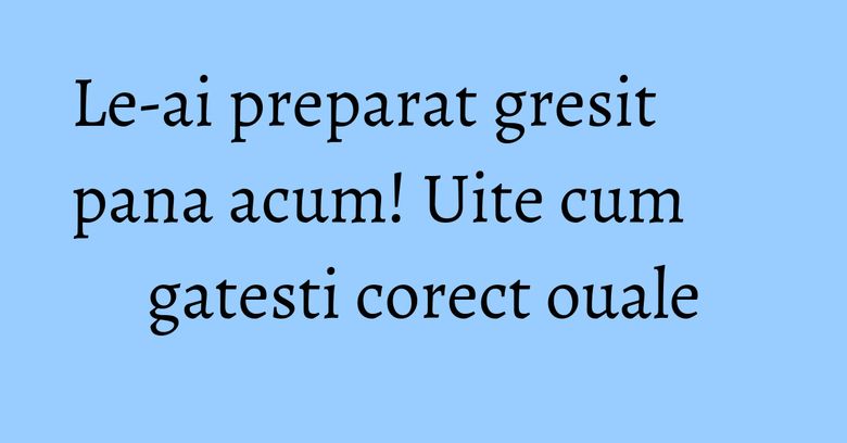 Le-ai preparat gresit pana acum! Uite cum gatesti corect ouale