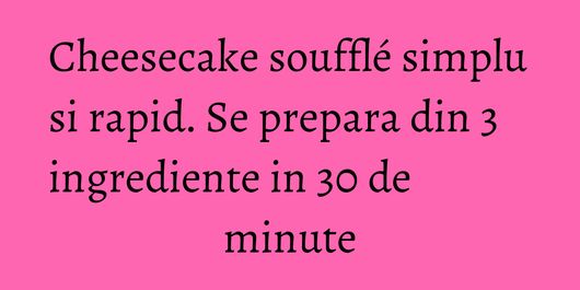 Cheesecake soufflé simplu si rapid. Se prepara din 3 ingrediente in 30 de minute