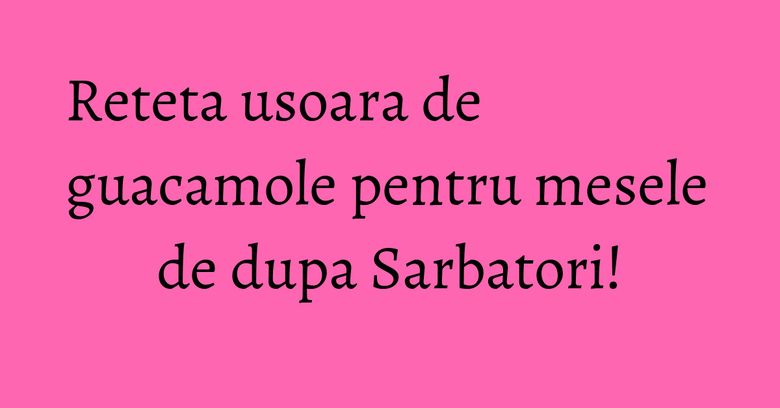 Reteta usoara de guacamole pentru mesele de dupa Sarbatori!