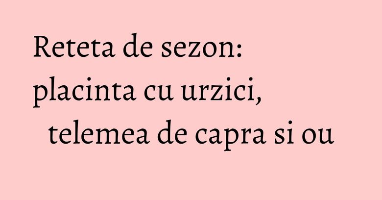 Reteta de sezon: placinta cu urzici, telemea de capra si ou