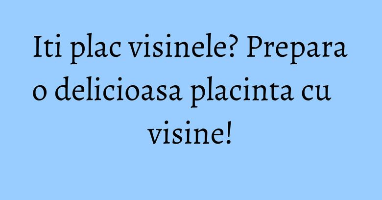 Iti plac visinele? Prepara o delicioasa placinta cu visine!