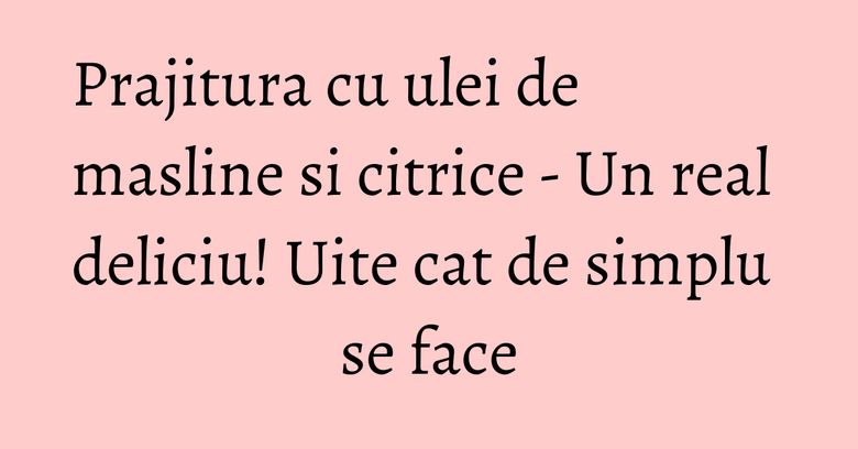 Prajitura cu ulei de masline si citrice - Un real deliciu! Uite cat de simplu se face