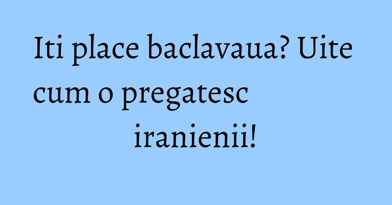 Iti place baclavaua? Uite cum o pregatesc iranienii!