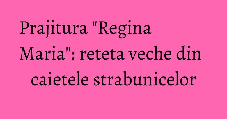 Prajitura "Regina Maria": reteta veche din caietele strabunicelor