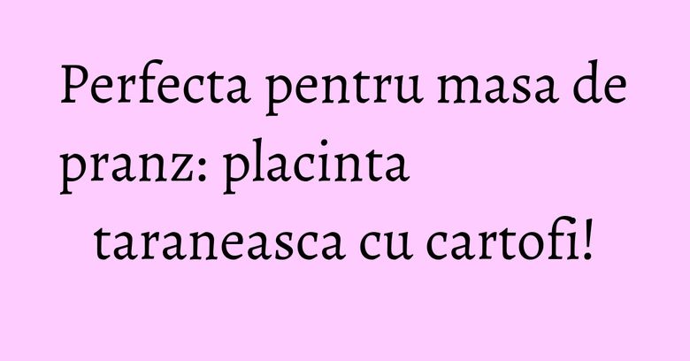 Perfecta pentru masa de pranz: placinta taraneasca cu cartofi! Perfecta pentru masa de pranz: placinta taraneasca cu cartofi!