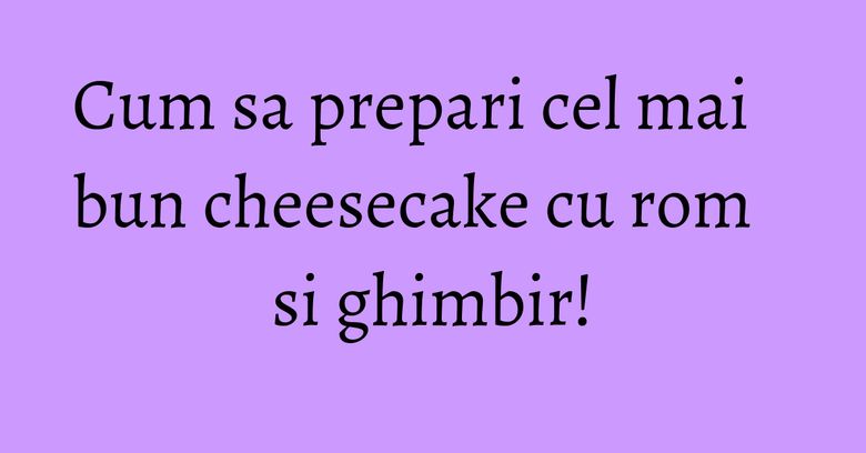 Cum sa prepari cel mai bun cheesecake cu rom si ghimbir! Cum sa prepari cel mai bun cheesecake cu rom si ghimbir!