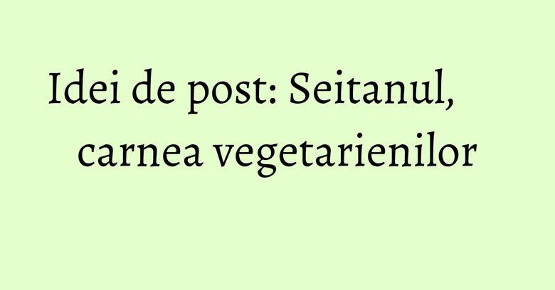 Idei de post: Seitanul, carnea vegetarienilor Idei de post: Seitanul, carnea vegetarienilor