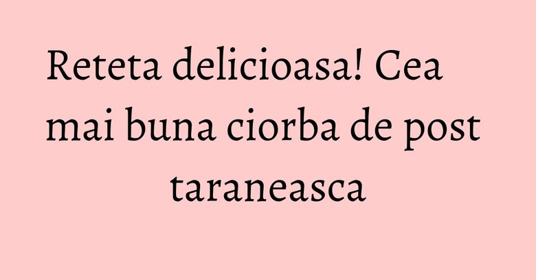 Reteta delicioasa! Cea mai buna ciorba de post taraneasca