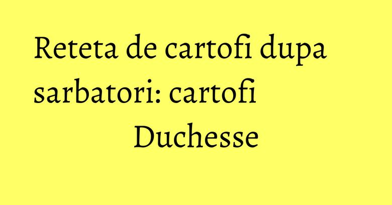Reteta de cartofi dupa sarbatori: cartofi Duchesse Reteta de cartofi dupa sarbatori: cartofi Duchesse