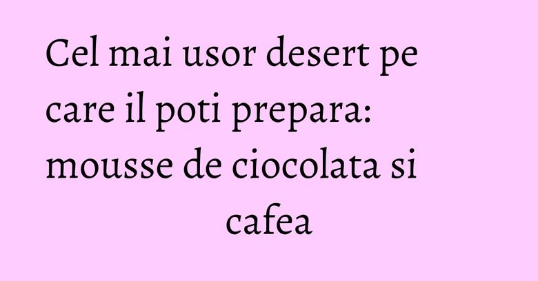 Cel mai usor desert pe care il poti prepara: mousse de ciocolata si cafea Cel mai usor desert pe care il poti prepara: mousse de ciocolata si cafea