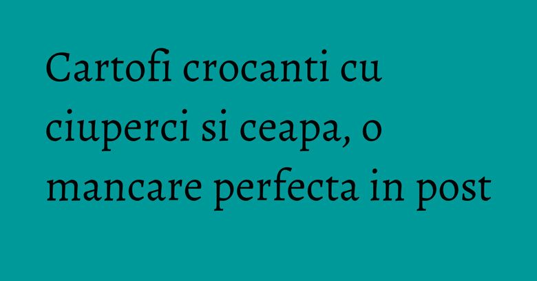 Cartofi crocanti cu ciuperci si ceapa, o mancare perfecta in post Cartofi crocanti cu ciuperci si ceapa, o mancare perfecta in post