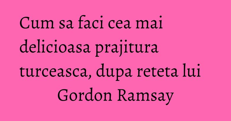 Cum sa faci cea mai delicioasa prajitura turceasca, dupa reteta lui Gordon Ramsay
