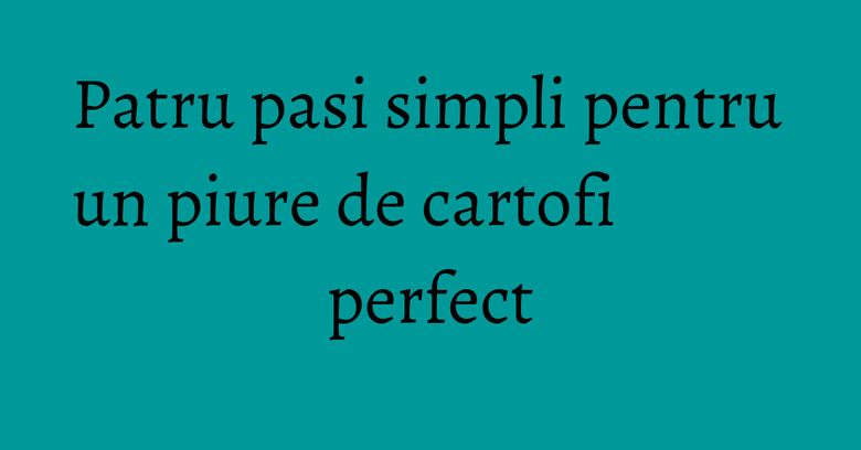 Patru pasi simpli pentru un piure de cartofi perfect