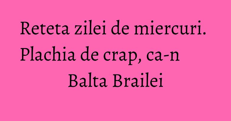 Reteta zilei de miercuri. Plachia de crap, ca-n Balta Brailei Reteta zilei de miercuri. Plachia de crap, ca-n Balta Brailei