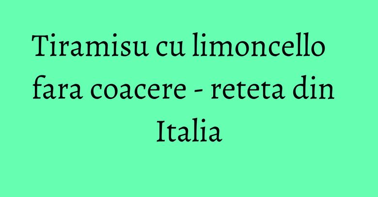Tiramisu cu limoncello fara coacere - reteta din Italia Tiramisu cu limoncello fara coacere - reteta din Italia