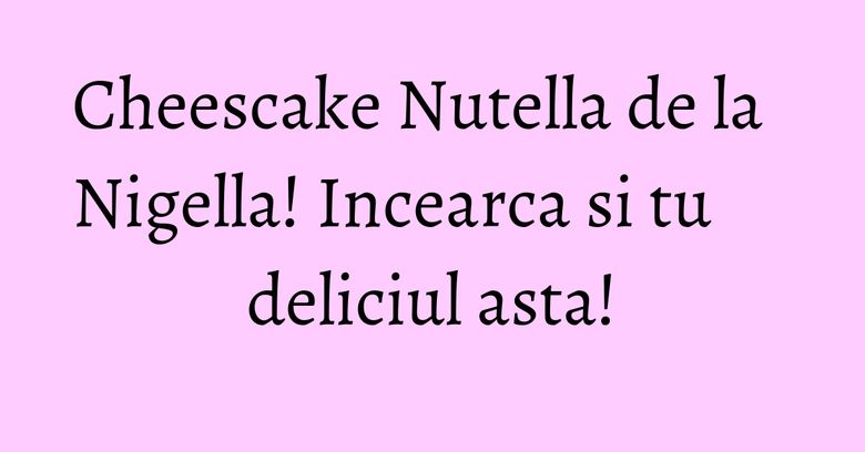 Cheescake Nutella de la Nigella! Incearca si tu deliciul asta!