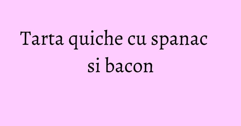 Tarta quiche cu spanac si bacon Tarta quiche cu spanac si bacon